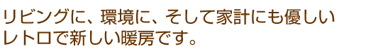 リビングに、環境に、そして家計にも優しいレトロで新しい暖房です。