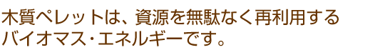 木質ペレットは、資源を無駄なく再利用するバイオマス・エネルギーです。